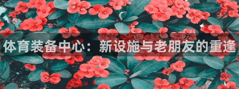 意昂体育4娱乐：体育装备中心：新设施与老朋友的重逢