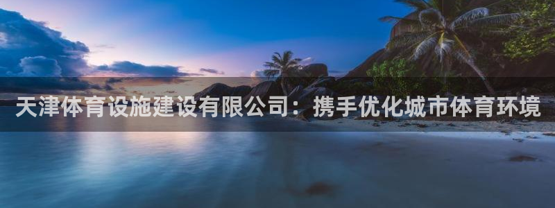 意昂4官网：天津体育设施建设有限公司：携手优化城市体